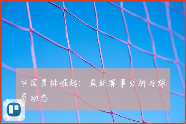 中国男排崛起:最新赛事分析与球员动态