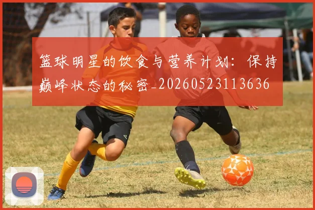 篮球明星的饮食与营养计划:保持巅峰状态的秘密_20260523113636