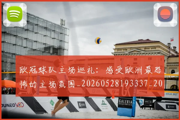 欧冠球队主场巡礼：感受欧洲最恐怖的主场氛围_20260528193337_20260707151504
