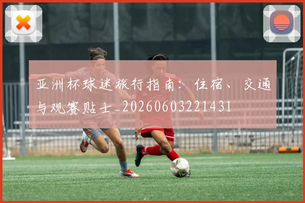 亚洲杯球迷旅行指南：住宿、交通与观赛贴士_20260603221431