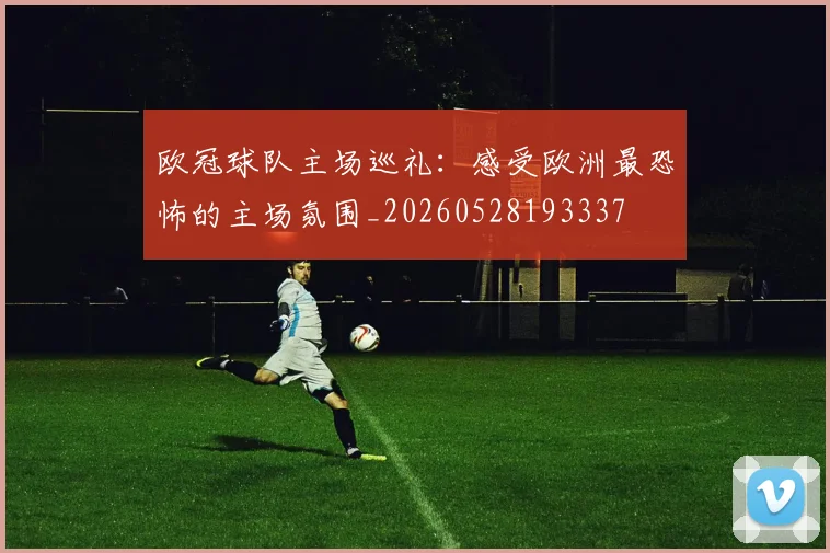 欧冠球队主场巡礼:感受欧洲最恐怖的主场氛围_20260528193337