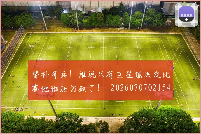 替补奇兵!谁说只有巨星能决定比赛他彻底打疯了!_20260707021547
