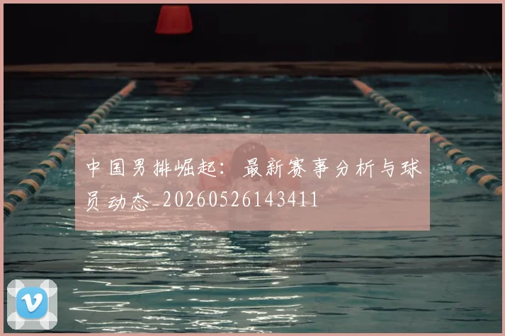 中国男排崛起:最新赛事分析与球员动态_20260526143411