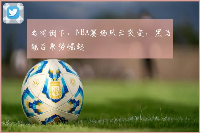 名将倒下,NBA赛场风云突变,黑马能否乘势崛起
