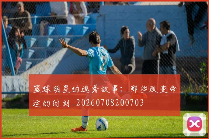 篮球明星的选秀故事：那些改变命运的时刻_20260708200703