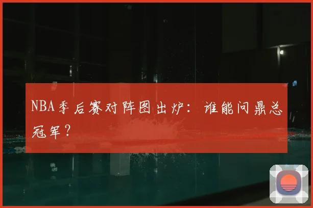 NBA季后赛对阵图出炉：谁能问鼎总冠军？