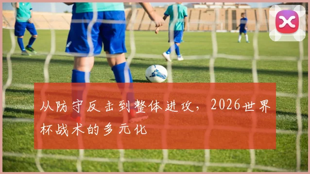 从防守反击到整体进攻，2026世界杯战术的多元化