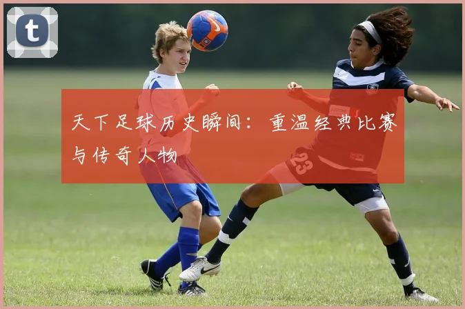 天下足球历史瞬间：重温经典比赛与传奇人物