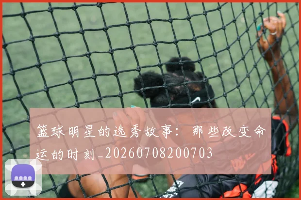 篮球明星的选秀故事：那些改变命运的时刻_20260708200703