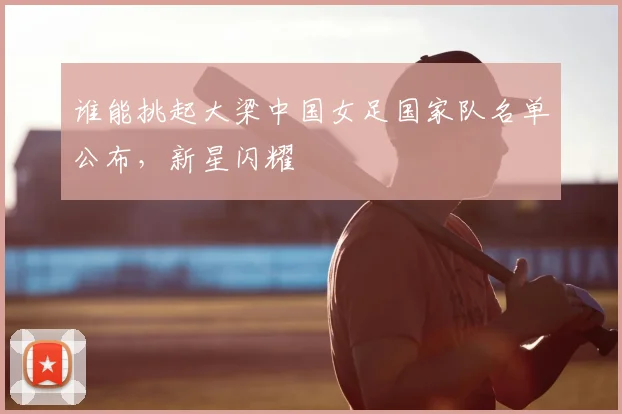 谁能挑起大梁中国女足国家队名单公布，新星闪耀