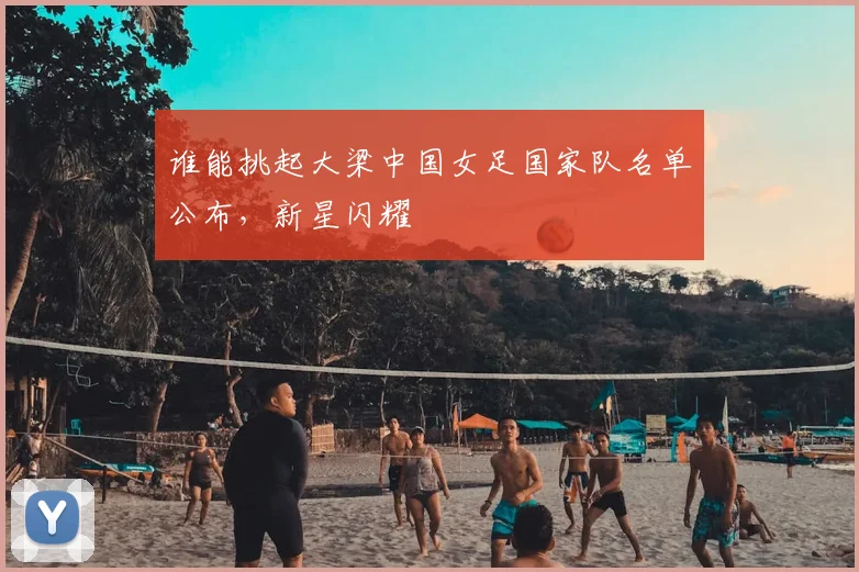 谁能挑起大梁中国女足国家队名单公布,新星闪耀