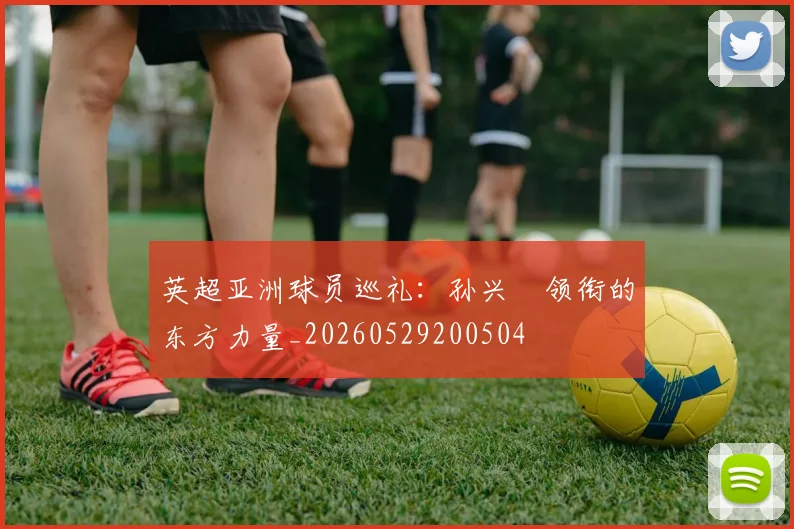 英超亚洲球员巡礼:孙兴慜领衔的东方力量_20260529200504