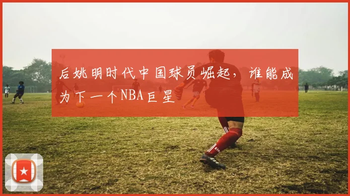 后姚明时代中国球员崛起，谁能成为下一个NBA巨星