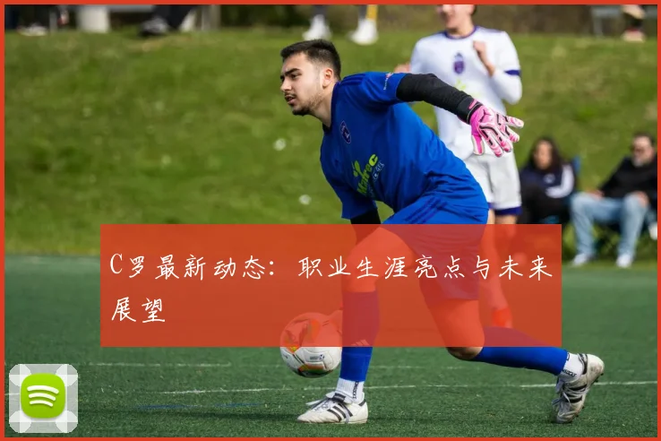 C罗最新动态：职业生涯亮点与未来展望
