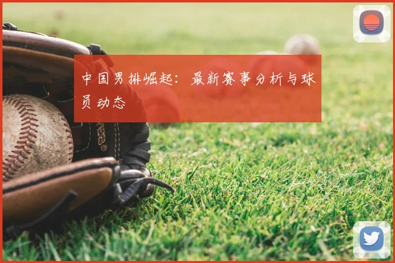 中国男排崛起：最新赛事分析与球员动态